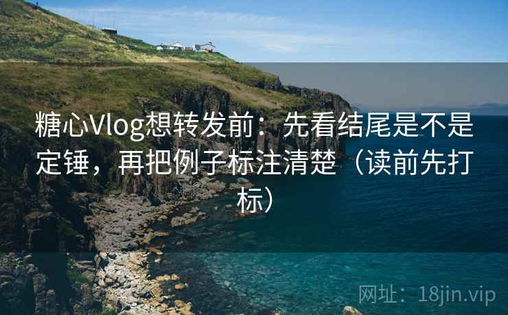 糖心Vlog想转发前：先看结尾是不是定锤，再把例子标注清楚（读前先打标）