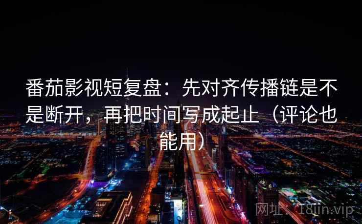 番茄影视短复盘：先对齐传播链是不是断开，再把时间写成起止（评论也能用）