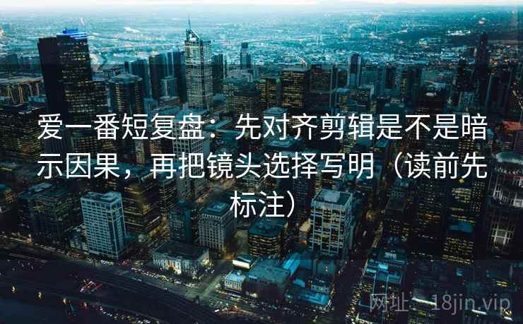 爱一番短复盘：先对齐剪辑是不是暗示因果，再把镜头选择写明（读前先标注）