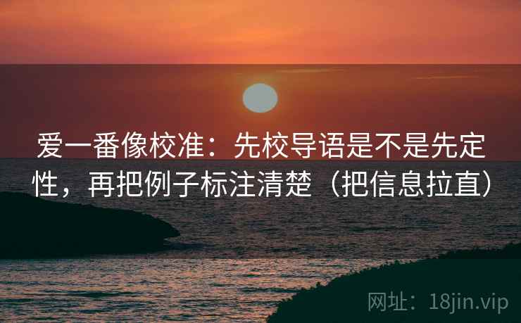 爱一番像校准：先校导语是不是先定性，再把例子标注清楚（把信息拉直）