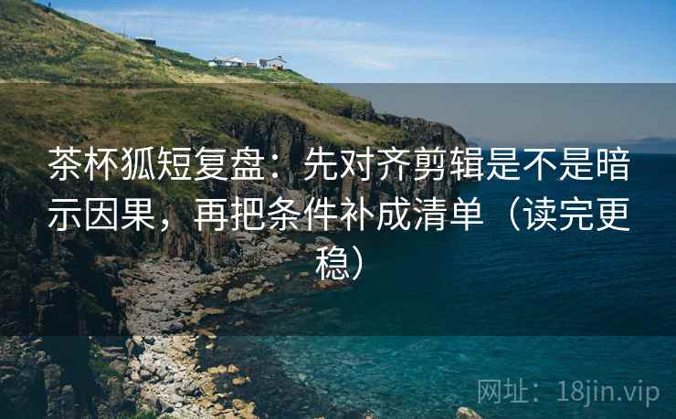 茶杯狐短复盘：先对齐剪辑是不是暗示因果，再把条件补成清单（读完更稳）