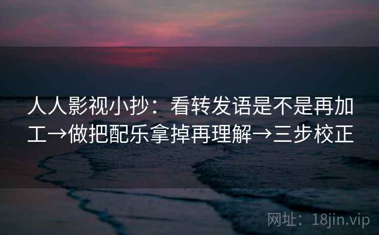 人人影视小抄：看转发语是不是再加工→做把配乐拿掉再理解→三步校正