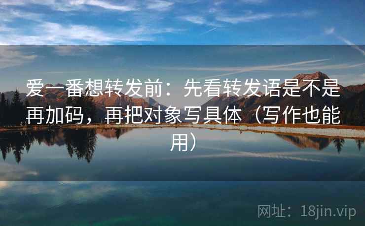 爱一番想转发前：先看转发语是不是再加码，再把对象写具体（写作也能用）