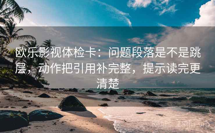 欧乐影视体检卡：问题段落是不是跳层，动作把引用补完整，提示读完更清楚
