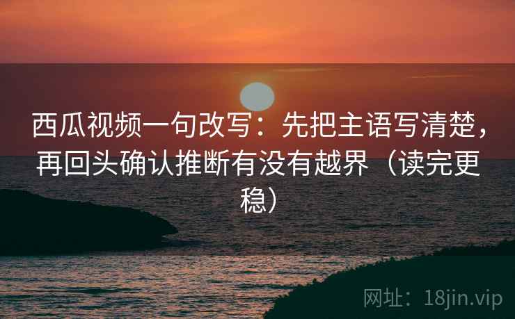 西瓜视频一句改写：先把主语写清楚，再回头确认推断有没有越界（读完更稳）