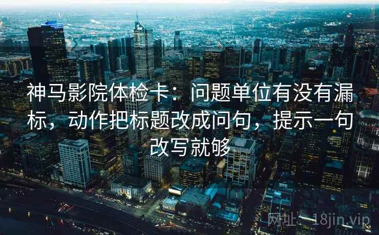神马影院体检卡：问题单位有没有漏标，动作把标题改成问句，提示一句改写就够