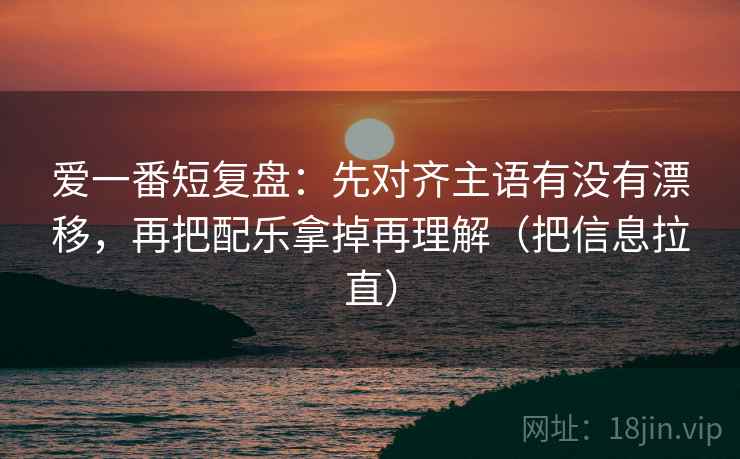 爱一番短复盘：先对齐主语有没有漂移，再把配乐拿掉再理解（把信息拉直）