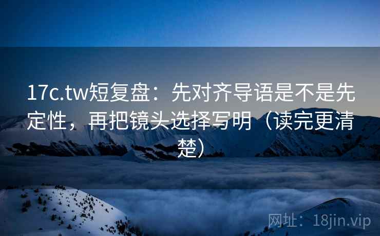 17c.tw短复盘：先对齐导语是不是先定性，再把镜头选择写明（读完更清楚）