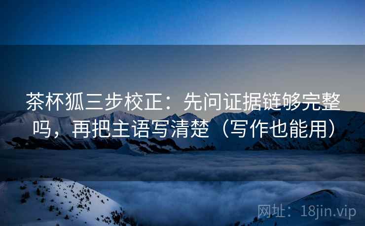茶杯狐三步校正：先问证据链够完整吗，再把主语写清楚（写作也能用）