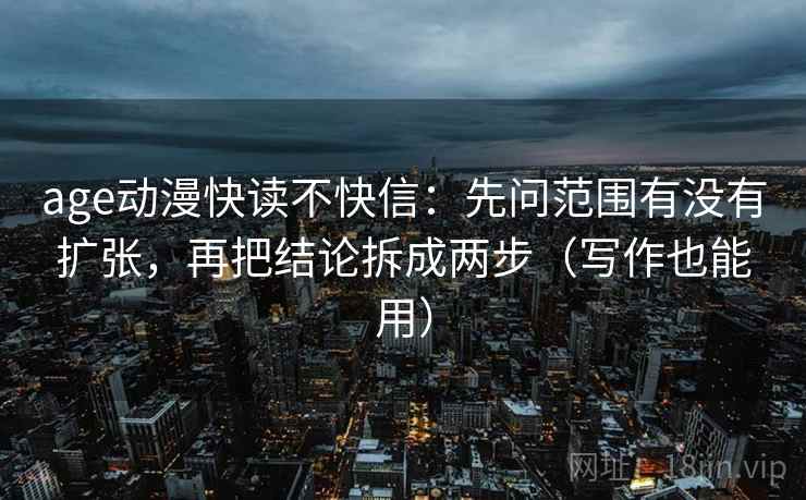 age动漫快读不快信：先问范围有没有扩张，再把结论拆成两步（写作也能用）