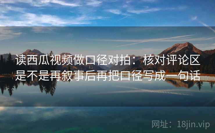读西瓜视频做口径对拍：核对评论区是不是再叙事后再把口径写成一句话