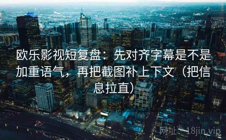 欧乐影视短复盘：先对齐字幕是不是加重语气，再把截图补上下文（把信息拉直）