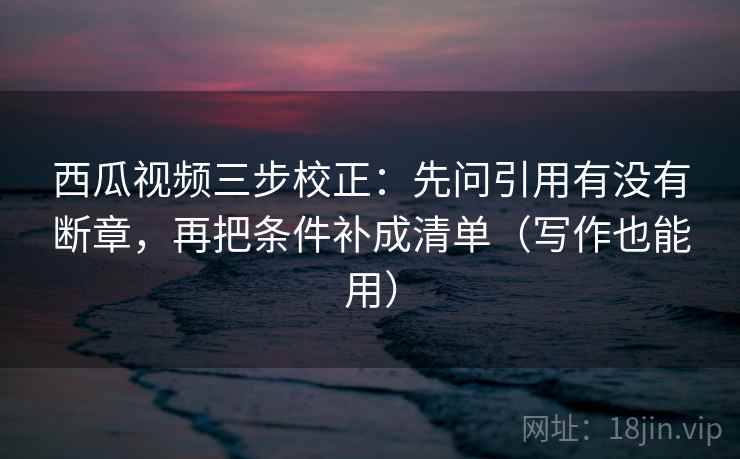 西瓜视频三步校正：先问引用有没有断章，再把条件补成清单（写作也能用）