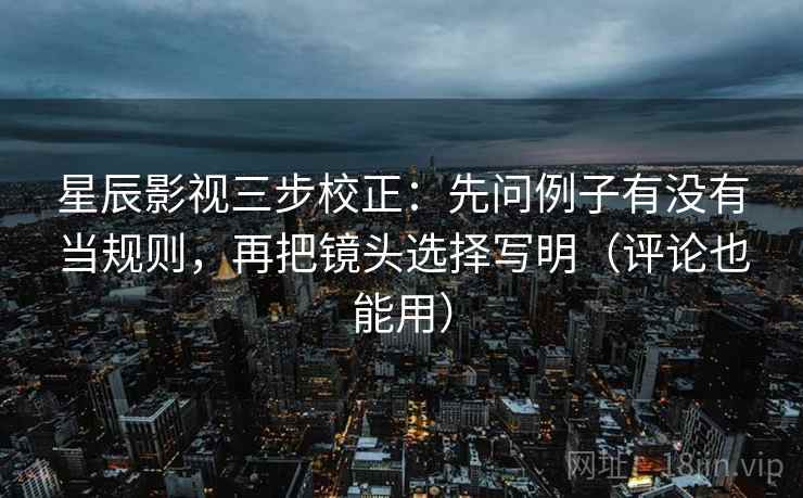 星辰影视三步校正：先问例子有没有当规则，再把镜头选择写明（评论也能用）