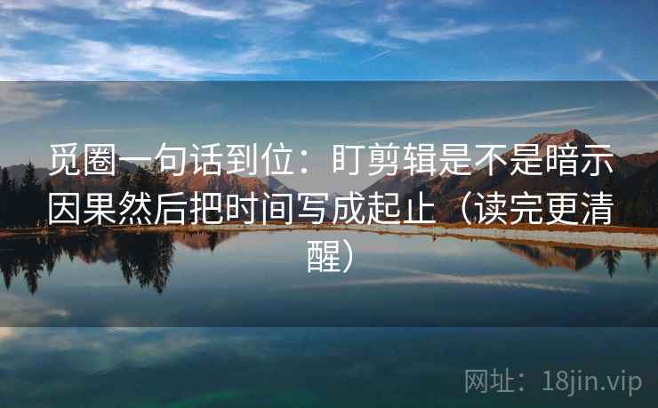 觅圈一句话到位：盯剪辑是不是暗示因果然后把时间写成起止（读完更清醒）