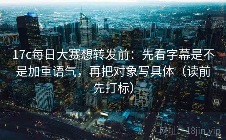 17c每日大赛想转发前：先看字幕是不是加重语气，再把对象写具体（读前先打标）