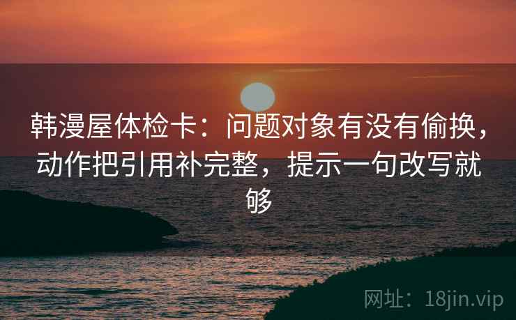 韩漫屋体检卡：问题对象有没有偷换，动作把引用补完整，提示一句改写就够