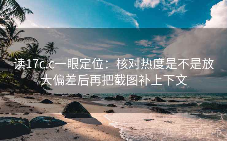 读17c.c一眼定位：核对热度是不是放大偏差后再把截图补上下文