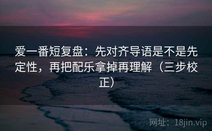 爱一番短复盘:先对齐导语是不是先定性,再把配乐拿掉再理解(三步校正) 爱一番短复盘:先对齐导语是不是先定性,再把配乐拿掉再理解(三步校正)