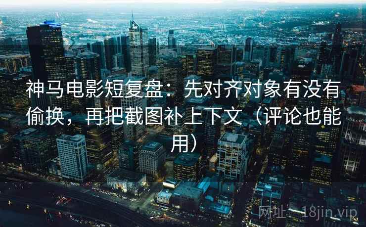 神马电影短复盘：先对齐对象有没有偷换，再把截图补上下文（评论也能用）