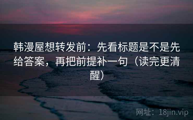 韩漫屋想转发前:先看标题是不是先给答案,再把前提补一句(读完更清醒) 韩漫屋想转发前:先看标题是不是先给答案,再把前提补一句(读完更清醒)