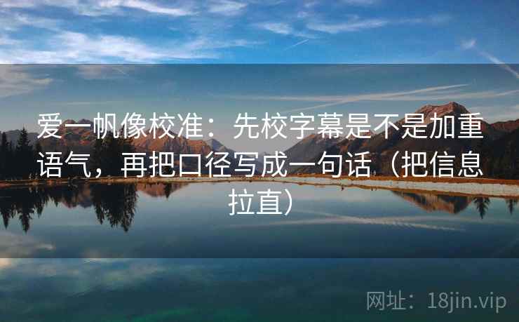 爱一帆像校准:先校字幕是不是加重语气,再把口径写成一句话(把信息拉直) 爱一帆像校准:先校字幕是不是加重语气,再把口径写成一句话(把信息拉直)