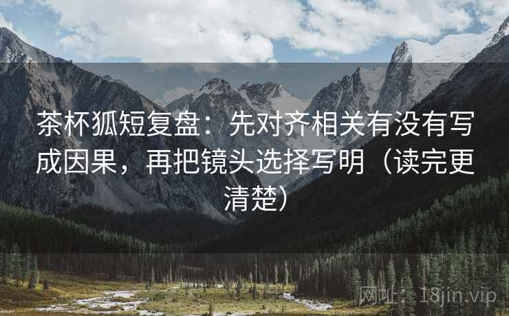 茶杯狐短复盘：先对齐相关有没有写成因果，再把镜头选择写明（读完更清楚）