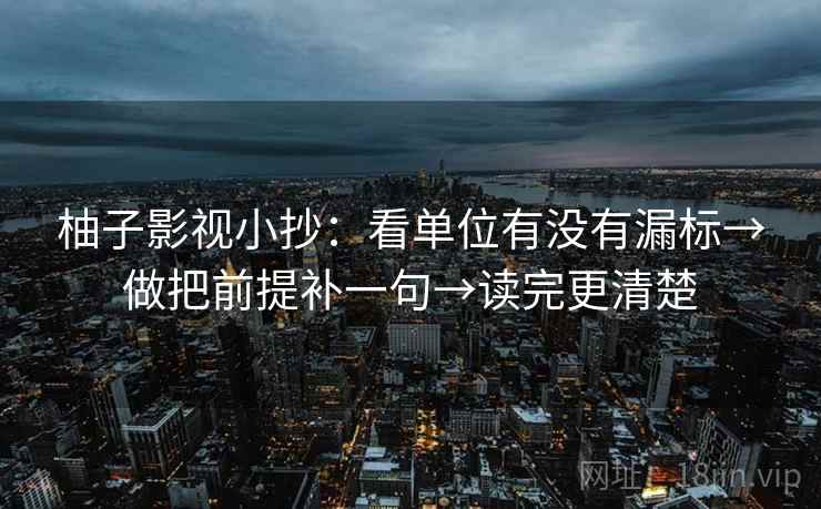 柚子影视小抄：看单位有没有漏标→做把前提补一句→读完更清楚