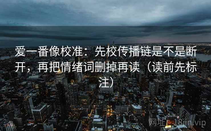 爱一番像校准:先校传播链是不是断开,再把情绪词删掉再读(读前先标注) 爱一番像校准:先校传播链是不是断开,再把情绪词删掉再读(读前先标注)