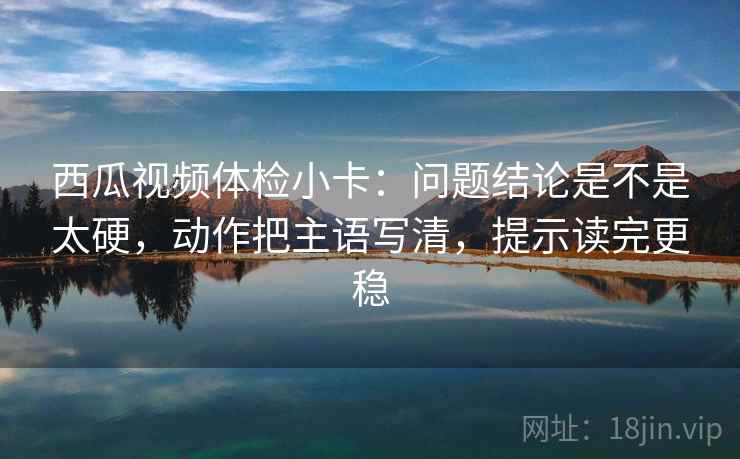 西瓜视频体检小卡:问题结论是不是太硬,动作把主语写清,提示读完更稳 西瓜视频体检小卡:问题结论是不是太硬,动作把主语写清,提示读完更稳