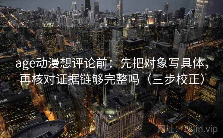 age动漫想评论前:先把对象写具体,再核对证据链够完整吗(三步校正) age动漫想评论前:先把对象写具体,再核对证据链够完整吗(三步校正)