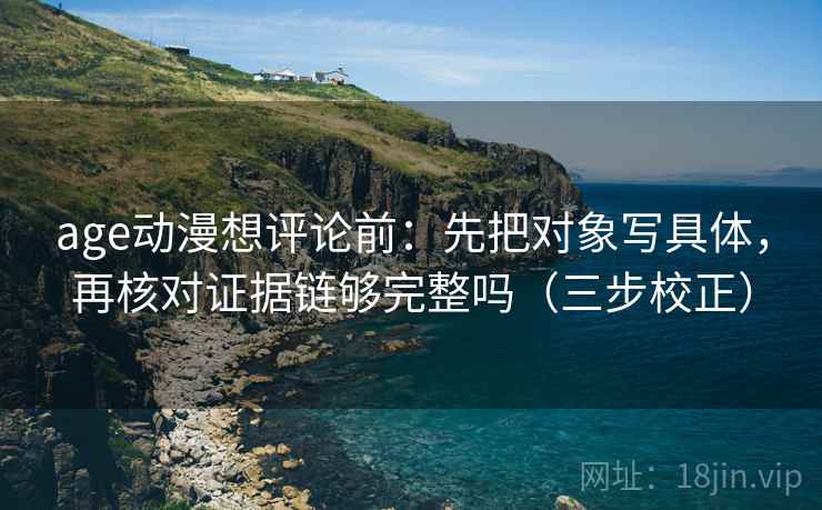 age动漫想评论前:先把对象写具体,再核对证据链够完整吗(三步校正) age动漫想评论前:先把对象写具体,再核对证据链够完整吗(三步校正)
