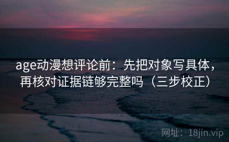 age动漫想评论前:先把对象写具体,再核对证据链够完整吗(三步校正) age动漫想评论前:先把对象写具体,再核对证据链够完整吗(三步校正)