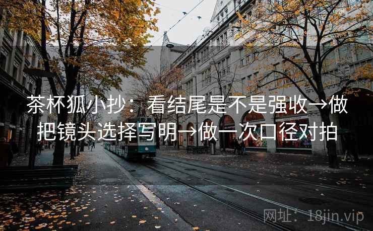 茶杯狐小抄：看结尾是不是强收→做把镜头选择写明→做一次口径对拍